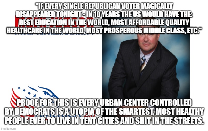 They all lie | "IF EVERY SINGLE REPUBLICAN VOTER MAGICALLY DISAPPEARED TONIGHT - IN 10 YEARS THE US WOULD HAVE THE: BEST EDUCATION IN THE WORLD, MOST AFFORDABLE QUALITY HEALTHCARE IN THE WORLD, MOST PROSPEROUS MIDDLE CLASS, ETC."; PROOF FOR THIS IS EVERY URBAN CENTER CONTROLLED BY DEMOCRATS IS A UTOPIA OF THE SMARTEST, MOST HEALTHY PEOPLE EVER TO LIVE IN TENT CITIES AND SHIT IN THE STREETS. | image tagged in democrat,progressive,bigot | made w/ Imgflip meme maker