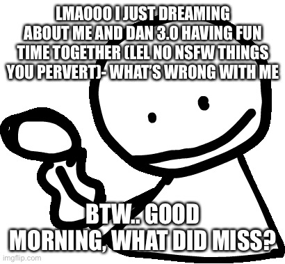 Notice me 3.0-kun.. lmao what’s wrong with me- | LMAOOO I JUST DREAMING ABOUT ME AND DAN 3.0 HAVING FUN TIME TOGETHER (LEL NO NSFW THINGS YOU PERVERT)- WHAT’S WRONG WITH ME; BTW.. GOOD MORNING, WHAT DID MISS? | image tagged in bob | made w/ Imgflip meme maker