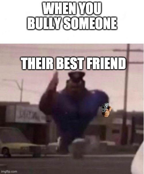 Officer Earl Running | WHEN YOU BULLY SOMEONE; THEIR BEST FRIEND | image tagged in officer earl running | made w/ Imgflip meme maker