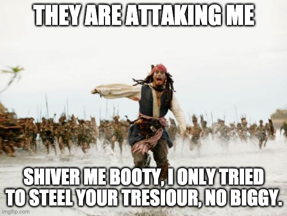 Jack Sparrow Being Chased Meme | THEY ARE ATTAKING ME; SHIVER ME BOOTY, I ONLY TRIED TO STEEL YOUR TRESIOUR, NO BIGGY. | image tagged in memes,jack sparrow being chased | made w/ Imgflip meme maker