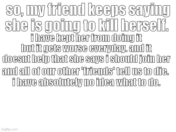 ... | so, my friend keeps saying she is going to kill herself. i have kept her from doing it but it gets worse everyday. and it doesnt help that she says i should join her; and all of our other 'friends' tell us to die. 
i have absolutely no idea what to do. | image tagged in blank white template | made w/ Imgflip meme maker