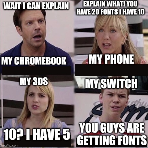 You guys are getting paid template | EXPLAIN WHAT! YOU HAVE 20 FONTS I HAVE 10; WAIT I CAN EXPLAIN; MY CHROMEBOOK
 
MY 3DS; MY PHONE
 
MY SWITCH; 10? I HAVE 5; YOU GUYS ARE GETTING FONTS | image tagged in you guys are getting paid template | made w/ Imgflip meme maker