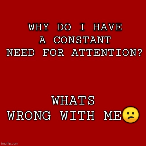 Things that I enjoy are now boring and im just bored all the time | WHY DO I HAVE A CONSTANT NEED FOR ATTENTION? WHATS WRONG WITH ME😕 | image tagged in memes,blank transparent square | made w/ Imgflip meme maker