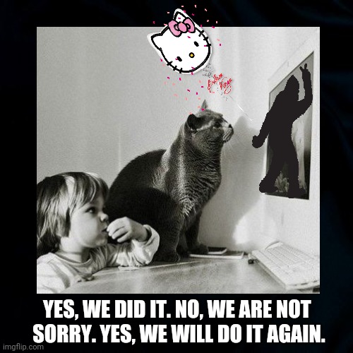 Bigfoot Sighting | YES, WE DID IT. NO, WE ARE NOT 
SORRY. YES, WE WILL DO IT AGAIN. | image tagged in cats,bigfoot,fun,cat memes,funny,bigfoot sighting | made w/ Imgflip meme maker
