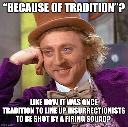 Creepy Condescending Wonka Meme | “BECAUSE OF TRADITION”? LIKE HOW IT WAS ONCE TRADITION TO LINE UP INSURRECTIONISTS TO BE SHOT BY A FIRING SQUAD? | image tagged in memes,creepy condescending wonka | made w/ Imgflip meme maker