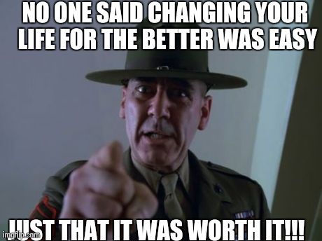 Sergeant Hartmann Meme | NO ONE SAID CHANGING YOUR LIFE FOR THE BETTER WAS EASY JUST THAT IT WAS WORTH IT!!! | image tagged in memes,sergeant hartmann | made w/ Imgflip meme maker