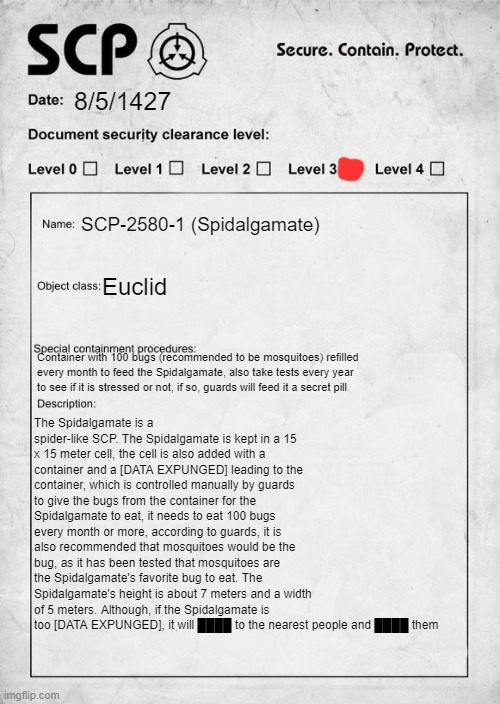 first scp oc, hope you like it | 8/5/1427; SCP-2580-1 (Spidalgamate); Euclid; The Spidalgamate is a spider-like SCP. The Spidalgamate is kept in a 15 x 15 meter cell, the cell is also added with a container and a [DATA EXPUNGED] leading to the container, which is controlled manually by guards to give the bugs from the container for the Spidalgamate to eat, it needs to eat 100 bugs every month or more, according to guards, it is also recommended that mosquitoes would be the bug, as it has been tested that mosquitoes are the Spidalgamate's favorite bug to eat. The Spidalgamate's height is about 7 meters and a width of 5 meters. Although, if the Spidalgamate is too [DATA EXPUNGED], it will ████ to the nearest people and ████ them; Container with 100 bugs (recommended to be mosquitoes) refilled every month to feed the Spidalgamate, also take tests every year to see if it is stressed or not, if so, guards will feed it a secret pill | image tagged in scp document | made w/ Imgflip meme maker