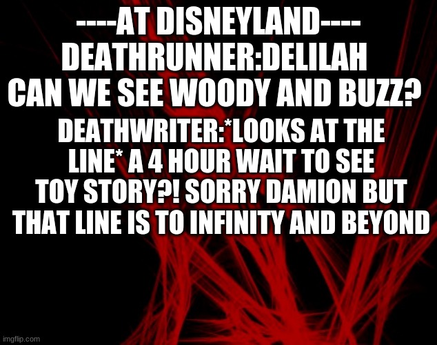 lol | DEATHRUNNER:DELILAH CAN WE SEE WOODY AND BUZZ? ----AT DISNEYLAND----; DEATHWRITER:*LOOKS AT THE LINE* A 4 HOUR WAIT TO SEE TOY STORY?! SORRY DAMION BUT THAT LINE IS TO INFINITY AND BEYOND | image tagged in creepypasta,oc's,skits,comedy | made w/ Imgflip meme maker