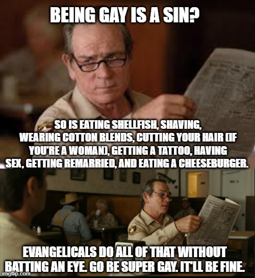 BEING GAY IS A SIN? SO IS EATING SHELLFISH, SHAVING, WEARING COTTON BLENDS, CUTTING YOUR HAIR (IF YOU'RE A WOMAN), GETTING A TATTOO, HAVING SEX, GETTING REMARRIED, AND EATING A CHEESEBURGER. EVANGELICALS DO ALL OF THAT WITHOUT BATTING AN EYE. GO BE SUPER GAY. IT'LL BE FINE. | image tagged in no country for old men tommy lee jones | made w/ Imgflip meme maker