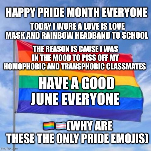Gay pride flag | TODAY I WORE A LOVE IS LOVE MASK AND RAINBOW HEADBAND TO SCHOOL; HAPPY PRIDE MONTH EVERYONE; THE REASON IS CAUSE I WAS IN THE MOOD TO PISS OFF MY HOMOPHOBIC AND TRANSPHOBIC CLASSMATES; HAVE A GOOD JUNE EVERYONE; 🏳️‍🌈🏳️‍⚧️(WHY ARE THESE THE ONLY PRIDE EMOJIS) | image tagged in gay pride flag | made w/ Imgflip meme maker