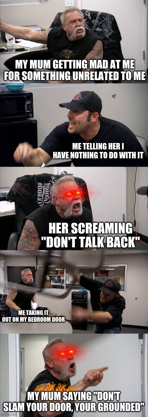 American Chopper Argument | MY MUM GETTING MAD AT ME FOR SOMETHING UNRELATED TO ME; ME TELLING HER I HAVE NOTHING TO DO WITH IT; HER SCREAMING "DON'T TALK BACK"; ME TAKING IT OUT ON MY BEDROOM DOOR; MY MUM SAYING "DON'T SLAM YOUR DOOR, YOUR GROUNDED" | image tagged in memes,american chopper argument | made w/ Imgflip meme maker