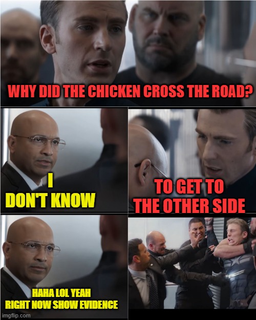 When a liberal plays buzz kill by asking for evidence on something that cannot be proven, just a meme made for a few laughs. | WHY DID THE CHICKEN CROSS THE ROAD? I DON'T KNOW; TO GET TO THE OTHER SIDE; HAHA LOL YEAH RIGHT NOW SHOW EVIDENCE | image tagged in captain america bad joke,evidence,proof,liberals,got a link | made w/ Imgflip meme maker