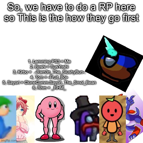 Blank Transparent Square | So, we have to do a RP here so This is the how they go first; 1, Lemming PS3 = Me
2, Boshi = SusYoshi
3, Kirbo =  .-Ram3n_The_SlushyBun-.
4, Tom = -Fruit_Boi-
5, Sayori = CloneComm.Sayori_The_Smol_Bean
6, Rhm = _RHM_ | image tagged in memes,blank transparent square | made w/ Imgflip meme maker