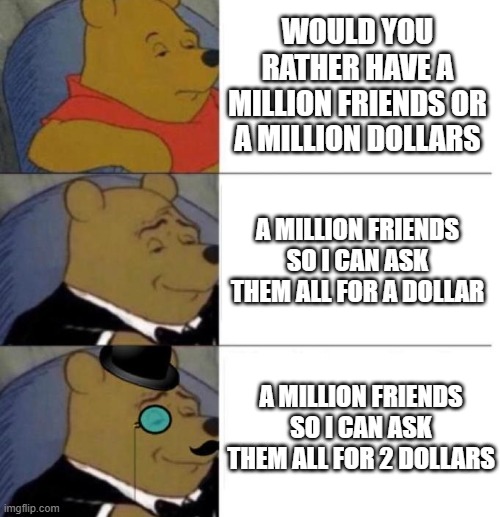 would you rather | WOULD YOU RATHER HAVE A MILLION FRIENDS OR A MILLION DOLLARS; A MILLION FRIENDS SO I CAN ASK THEM ALL FOR A DOLLAR; A MILLION FRIENDS SO I CAN ASK THEM ALL FOR 2 DOLLARS | image tagged in tuxedo winnie the pooh 3 panel | made w/ Imgflip meme maker