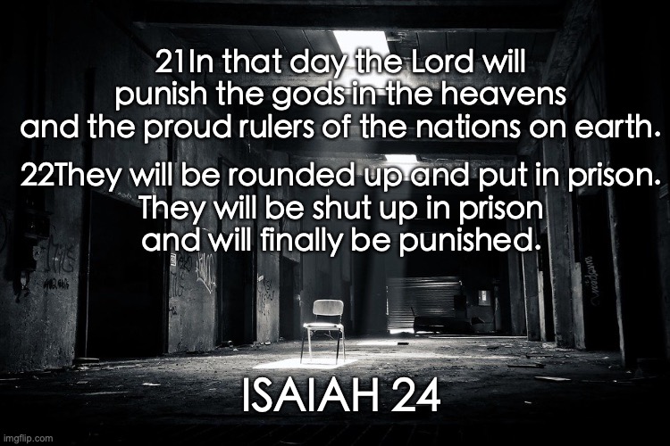 The Day of the Lord | 21In that day the Lord will punish the gods in the heavens
and the proud rulers of the nations on earth. 22They will be rounded up and put in prison.
They will be shut up in prison
and will finally be punished. ISAIAH 24 | image tagged in judgment,righteousness,peace,theocracy,millennium | made w/ Imgflip meme maker