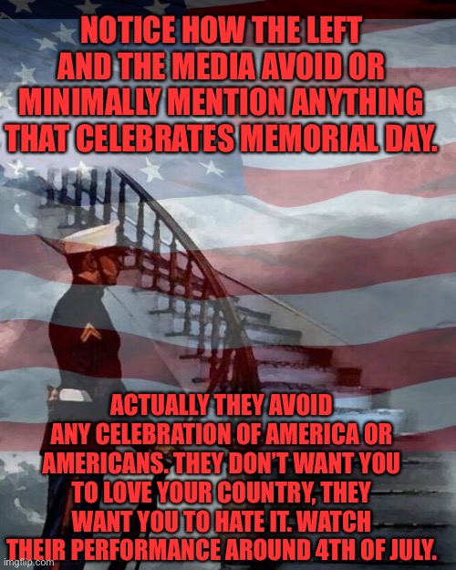 Memorial Day | NOTICE HOW THE LEFT AND THE MEDIA AVOID OR MINIMALLY MENTION ANYTHING THAT CELEBRATES MEMORIAL DAY. ACTUALLY THEY AVOID ANY CELEBRATION OF AMERICA OR AMERICANS. THEY DON’T WANT YOU TO LOVE YOUR COUNTRY, THEY WANT YOU TO HATE IT. WATCH THEIR PERFORMANCE AROUND 4TH OF JULY. | image tagged in memorial day,fallen soldiers,land of the free,home of the brave,democratic party,party of hate | made w/ Imgflip meme maker