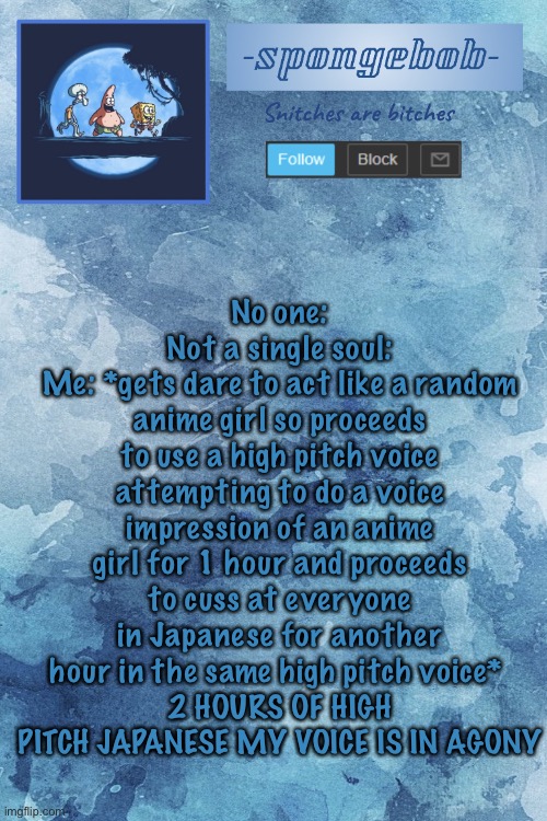 YOU KNOW HOW DIFFICULT IT IS- ;-; IMA LEGIT QUIT TRUTH OR DARE ITS KILLING ME | No one:
Not a single soul:
Me: *gets dare to act like a random anime girl so proceeds to use a high pitch voice attempting to do a voice impression of an anime girl for 1 hour and proceeds to cuss at everyone in Japanese for another hour in the same high pitch voice* 
2 HOURS OF HIGH PITCH JAPANESE MY VOICE IS IN AGONY | image tagged in sponge temp | made w/ Imgflip meme maker
