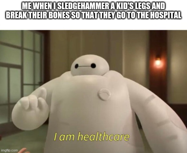 I am healthcare | ME WHEN I SLEDGEHAMMER A KID'S LEGS AND BREAK THEIR BONES SO THAT THEY GO TO THE HOSPITAL | image tagged in i am healthcare | made w/ Imgflip meme maker