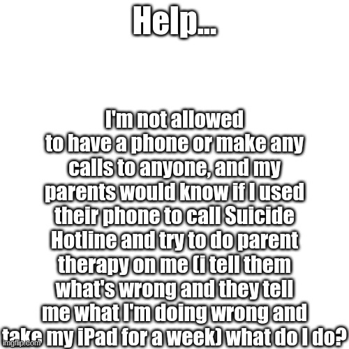 Blank Transparent Square Meme | I'm not allowed to have a phone or make any calls to anyone, and my parents would know if I used their phone to call Suicide Hotline and try to do parent therapy on me (i tell them what's wrong and they tell me what I'm doing wrong and take my iPad for a week) what do I do? Help... | image tagged in memes,blank transparent square | made w/ Imgflip meme maker