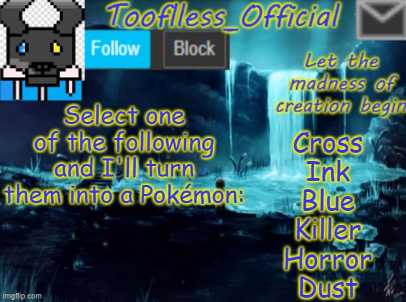 Fun Fact: I was so close to finishing Cross before Paint 3D decided to screw itself. | Select one of the following and I'll turn them into a Pokémon:; Cross
Ink
Blue
Killer
Horror
Dust | image tagged in undertale,pokemon,sans,au's,yes,bored | made w/ Imgflip meme maker