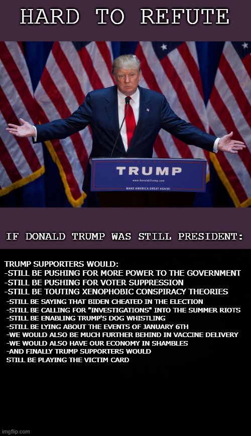 Watch them bang the table calling hypocrisy when they've projected it all along. | HARD TO REFUTE; IF DONALD TRUMP WAS STILL PRESIDENT:; TRUMP SUPPORTERS WOULD:
-STILL BE PUSHING FOR MORE POWER TO THE GOVERNMENT
-STILL BE PUSHING FOR VOTER SUPPRESSION
-STILL BE TOUTING XENOPHOBIC CONSPIRACY THEORIES; -STILL BE SAYING THAT BIDEN CHEATED IN THE ELECTION
-STILL BE CALLING FOR "INVESTIGATIONS" INTO THE SUMMER RIOTS
-STILL BE ENABLING TRUMP'S DOG WHISTLING
-STILL BE LYING ABOUT THE EVENTS OF JANUARY 6TH
-WE WOULD ALSO BE MUCH FURTHER BEHIND IN VACCINE DELIVERY
-WE WOULD ALSO HAVE OUR ECONOMY IN SHAMBLES
-AND FINALLY TRUMP SUPPORTERS WOULD 
STILL BE PLAYING THE VICTIM CARD | image tagged in donald trump,more trumpist tears,qq,tasty salt,maga,trump 2020 | made w/ Imgflip meme maker