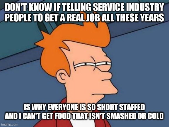 Futurama Fry | DON'T KNOW IF TELLING SERVICE INDUSTRY PEOPLE TO GET A REAL JOB ALL THESE YEARS; IS WHY EVERYONE IS SO SHORT STAFFED AND I CAN'T GET FOOD THAT ISN'T SMASHED OR COLD | image tagged in memes,futurama fry | made w/ Imgflip meme maker