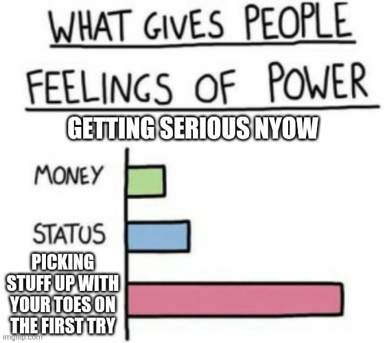 What Gives People Feelings of Power | GETTING SERIOUS NYOW; PICKING STUFF UP WITH YOUR TOES ON THE FIRST TRY | image tagged in what gives people feelings of power | made w/ Imgflip meme maker