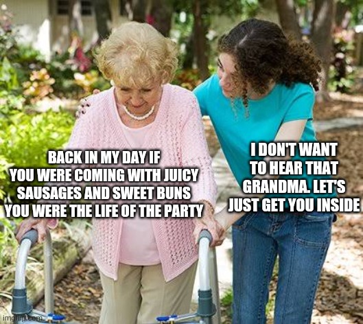 Sure grandma let's get you to bed | I DON'T WANT TO HEAR THAT GRANDMA. LET'S JUST GET YOU INSIDE; BACK IN MY DAY IF YOU WERE COMING WITH JUICY SAUSAGES AND SWEET BUNS YOU WERE THE LIFE OF THE PARTY | image tagged in sure grandma let's get you to bed | made w/ Imgflip meme maker
