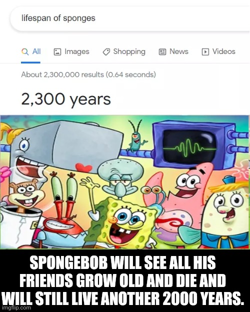 This made me sad | SPONGEBOB WILL SEE ALL HIS FRIENDS GROW OLD AND DIE AND WILL STILL LIVE ANOTHER 2000 YEARS. | image tagged in spongebob | made w/ Imgflip meme maker