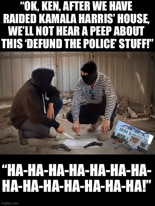 “Defund the Police” is the most stupid political idea ever! | “OK, KEN, AFTER WE HAVE 
RAIDED KAMALA HARRIS’ HOUSE, 
WE’LL NOT HEAR A PEEP ABOUT 
THIS ‘DEFUND THE POLICE’ STUFF!”; “HA-HA-HA-HA-HA-HA-HA-
HA-HA-HA-HA-HA-HA-HA!” | image tagged in police,democrat party,kamala harris,joe biden,stupid people,special kind of stupid | made w/ Imgflip meme maker