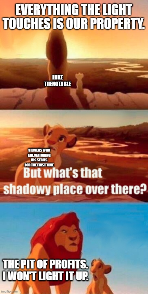 it would be an honor to make it to the front page, so make it happen now. | EVERYTHING THE LIGHT TOUCHES IS OUR PROPERTY. LUKE THENOTABLE; VIEWERS WHO ARE WATCHING HIS SERIES FOR THE FIRST TIME; THE PIT OF PROFITS. I WON'T LIGHT IT UP. | image tagged in memes,simba shadowy place | made w/ Imgflip meme maker