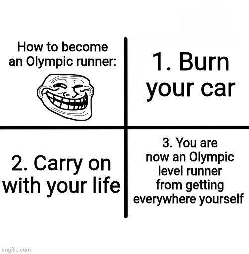 Blank Starter Pack Meme | 1. Burn your car; How to become an Olympic runner:; 3. You are now an Olympic level runner from getting everywhere yourself; 2. Carry on with your life | image tagged in memes,blank starter pack,troll | made w/ Imgflip meme maker