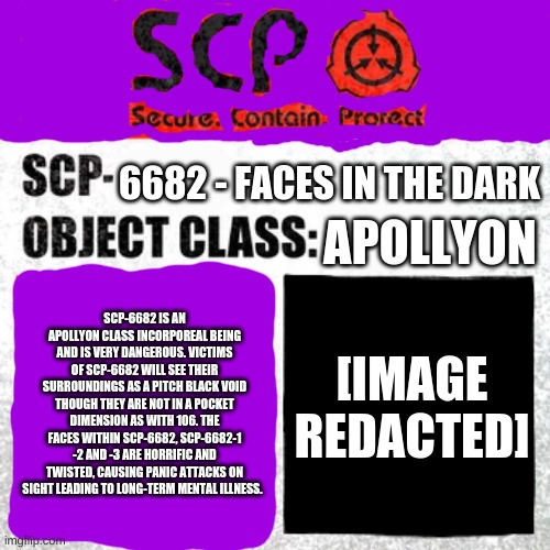 just some stuff for the SCP lovers out there | 6682 - FACES IN THE DARK; APOLLYON; SCP-6682 IS AN APOLLYON CLASS INCORPOREAL BEING AND IS VERY DANGEROUS. VICTIMS OF SCP-6682 WILL SEE THEIR SURROUNDINGS AS A PITCH BLACK VOID THOUGH THEY ARE NOT IN A POCKET DIMENSION AS WITH 106. THE FACES WITHIN SCP-6682, SCP-6682-1 -2 AND -3 ARE HORRIFIC AND TWISTED, CAUSING PANIC ATTACKS ON SIGHT LEADING TO LONG-TERM MENTAL ILLNESS. [IMAGE REDACTED] | image tagged in scp label template keter | made w/ Imgflip meme maker