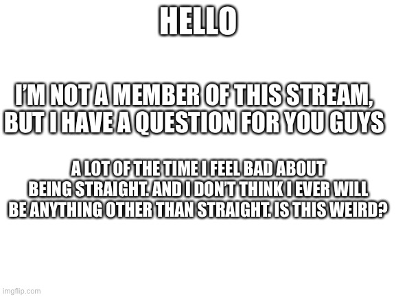 I’m sure I’m going to regret asking- | HELLO; I’M NOT A MEMBER OF THIS STREAM, BUT I HAVE A QUESTION FOR YOU GUYS; A LOT OF THE TIME I FEEL BAD ABOUT BEING STRAIGHT. AND I DON’T THINK I EVER WILL BE ANYTHING OTHER THAN STRAIGHT. IS THIS WEIRD? | image tagged in blank white template | made w/ Imgflip meme maker