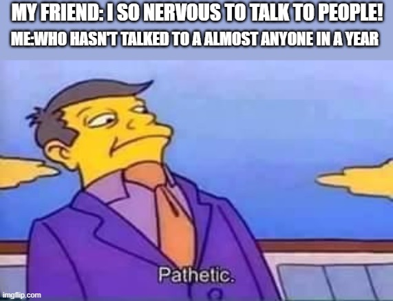 F for all the introverts |  MY FRIEND: I SO NERVOUS TO TALK TO PEOPLE! ME:WHO HASN'T TALKED TO A ALMOST ANYONE IN A YEAR | image tagged in skinner pathetic,introverts,help me | made w/ Imgflip meme maker