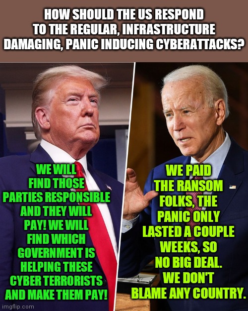 Weakness......its just so...Democrat. You really thought the world loved your senile career politician?  Hahaha! | HOW SHOULD THE US RESPOND TO THE REGULAR, INFRASTRUCTURE DAMAGING, PANIC INDUCING CYBERATTACKS? WE PAID THE RANSOM FOLKS, THE PANIC ONLY LASTED A COUPLE WEEKS, SO NO BIG DEAL. WE DON'T BLAME ANY COUNTRY. WE WILL FIND THOSE PARTIES RESPONSIBLE AND THEY WILL PAY! WE WILL FIND WHICH GOVERNMENT IS HELPING THESE CYBER TERRORISTS AND MAKE THEM PAY! | image tagged in trump biden,too weak unlimited power,liberals,terrorism | made w/ Imgflip meme maker