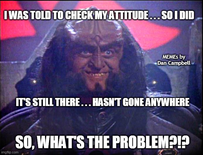 Gowron is Pleased (enhanced) | I WAS TOLD TO CHECK MY ATTITUDE . . . SO I DID; MEMEs by Dan Campbell; IT'S STILL THERE . . . HASN'T GONE ANYWHERE; SO, WHAT'S THE PROBLEM?!? | image tagged in gowron is pleased enhanced | made w/ Imgflip meme maker