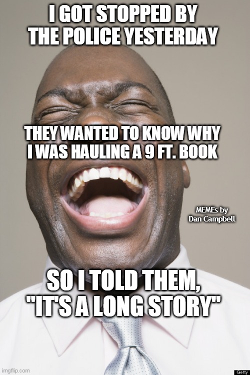 Laughter | I GOT STOPPED BY THE POLICE YESTERDAY; THEY WANTED TO KNOW WHY I WAS HAULING A 9 FT. BOOK; MEMEs by Dan Campbell; SO I TOLD THEM, "IT'S A LONG STORY" | image tagged in laughter | made w/ Imgflip meme maker