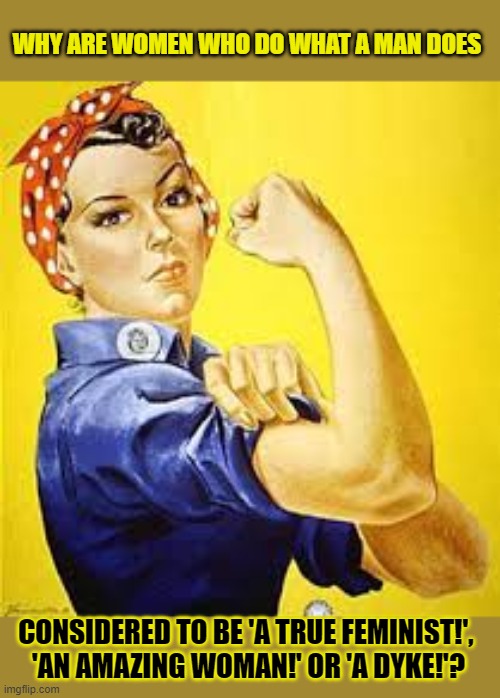 Women who do what a man does, should be called 'women'. | WHY ARE WOMEN WHO DO WHAT A MAN DOES; CONSIDERED TO BE 'A TRUE FEMINIST!', 
'AN AMAZING WOMAN!' OR 'A DYKE!'? | image tagged in feminism,strong women,equality,gender equality | made w/ Imgflip meme maker