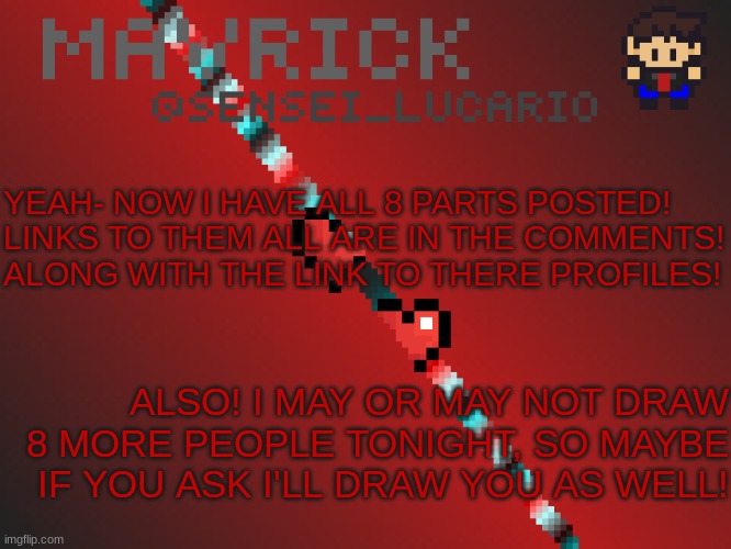 :3 | YEAH- NOW I HAVE ALL 8 PARTS POSTED!
LINKS TO THEM ALL ARE IN THE COMMENTS!
ALONG WITH THE LINK TO THERE PROFILES! ALSO! I MAY OR MAY NOT DRAW 8 MORE PEOPLE TONIGHT, SO MAYBE IF YOU ASK I'LL DRAW YOU AS WELL! | image tagged in mavrick pixil template | made w/ Imgflip meme maker