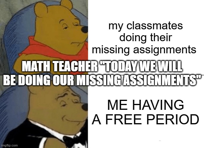 Tuxedo Winnie The Pooh Meme | my classmates doing their missing assignments; MATH TEACHER "TODAY WE WILL BE DOING OUR MISSING ASSIGNMENTS"; ME HAVING A FREE PERIOD | image tagged in memes,tuxedo winnie the pooh | made w/ Imgflip meme maker