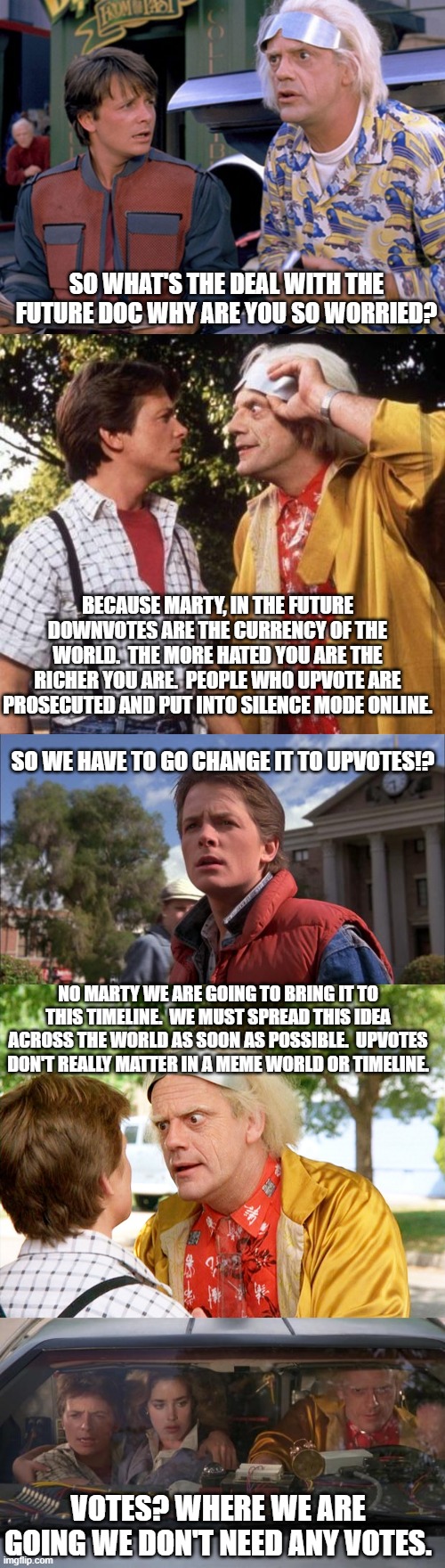 Upvotes do not pay any more than downvotes. | SO WHAT'S THE DEAL WITH THE FUTURE DOC WHY ARE YOU SO WORRIED? BECAUSE MARTY, IN THE FUTURE DOWNVOTES ARE THE CURRENCY OF THE WORLD.  THE MORE HATED YOU ARE THE RICHER YOU ARE.  PEOPLE WHO UPVOTE ARE PROSECUTED AND PUT INTO SILENCE MODE ONLINE. SO WE HAVE TO GO CHANGE IT TO UPVOTES!? NO MARTY WE ARE GOING TO BRING IT TO THIS TIMELINE.  WE MUST SPREAD THIS IDEA ACROSS THE WORLD AS SOON AS POSSIBLE.  UPVOTES DON'T REALLY MATTER IN A MEME WORLD OR TIMELINE. VOTES? WHERE WE ARE GOING WE DON'T NEED ANY VOTES. | image tagged in back to the future,doc brown marty mcfly,marty mcfly,back to the future roads | made w/ Imgflip meme maker