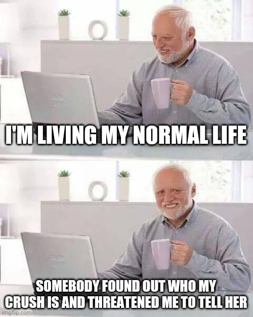 This actually happened | I'M LIVING MY NORMAL LIFE; SOMEBODY FOUND OUT WHO MY CRUSH IS AND THREATENED ME TO TELL HER | image tagged in memes,hide the pain harold | made w/ Imgflip meme maker