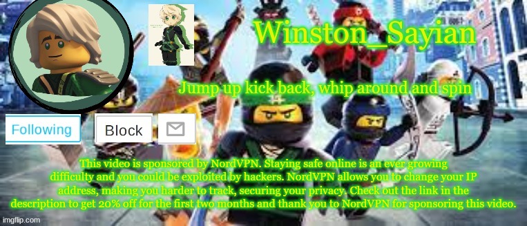 Winston's Ninjago Template | This video is sponsored by NordVPN. Staying safe online is an ever growing difficulty and you could be exploited by hackers. NordVPN allows you to change your IP address, making you harder to track, securing your privacy. Check out the link in the description to get 20% off for the first two months and thank you to NordVPN for sponsoring this video. | image tagged in winston's ninjago template | made w/ Imgflip meme maker