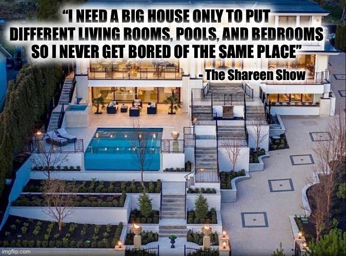 PTSD | “I NEED A BIG HOUSE ONLY TO PUT DIFFERENT LIVING ROOMS, POOLS, AND BEDROOMS SO I NEVER GET BORED OF THE SAME PLACE”; - The Shareen Show | image tagged in ptsd,bored,change my mind,memes,writer,healing | made w/ Imgflip meme maker