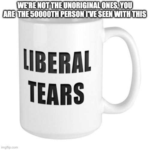 Liberal Tears Mug | WE'RE NOT THE UNORIGINAL ONES, YOU ARE  THE 50000TH PERSON I'VE SEEN WITH THIS | image tagged in liberal tears mug | made w/ Imgflip meme maker