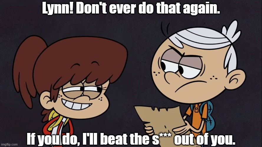 Lincoln threatens Lynn | Lynn! Don't ever do that again. If you do, I'll beat the s*** out of you. | image tagged in the loud house | made w/ Imgflip meme maker