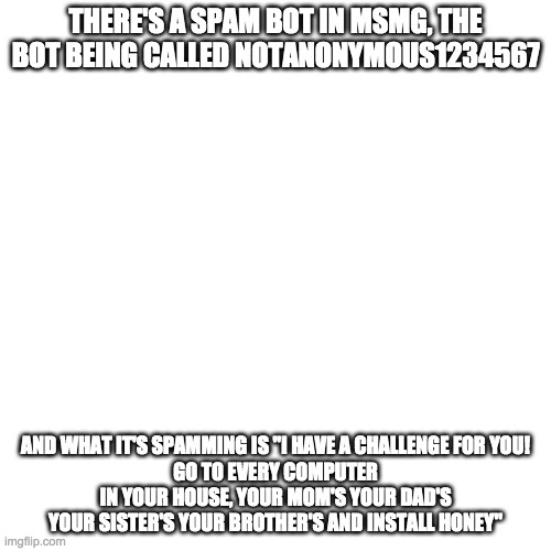 Blank Transparent Square | THERE'S A SPAM BOT IN MSMG, THE BOT BEING CALLED NOTANONYMOUS1234567; AND WHAT IT'S SPAMMING IS "I HAVE A CHALLENGE FOR YOU!
GO TO EVERY COMPUTER IN YOUR HOUSE, YOUR MOM'S YOUR DAD'S YOUR SISTER'S YOUR BROTHER'S AND INSTALL HONEY" | image tagged in memes,blank transparent square | made w/ Imgflip meme maker
