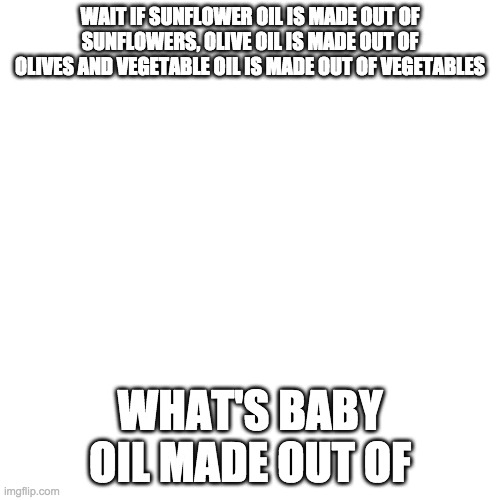 Blank Transparent Square | WAIT IF SUNFLOWER OIL IS MADE OUT OF SUNFLOWERS, OLIVE OIL IS MADE OUT OF OLIVES AND VEGETABLE OIL IS MADE OUT OF VEGETABLES; WHAT'S BABY OIL MADE OUT OF | image tagged in memes,blank transparent square | made w/ Imgflip meme maker