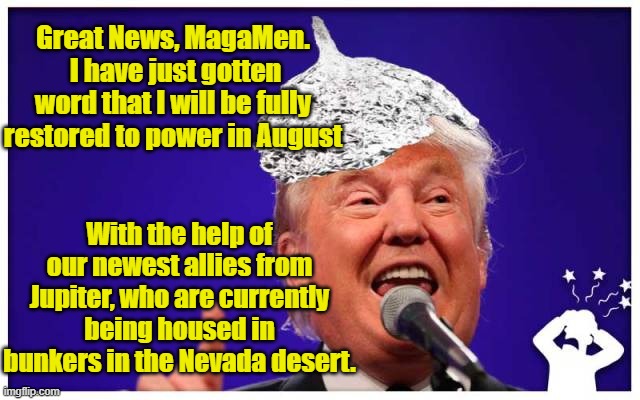 Trump's Return to Office | Great News, MagaMen.  I have just gotten word that I will be fully restored to power in August; With the help of our newest allies from Jupiter, who are currently being housed in bunkers in the Nevada desert. | image tagged in maga,donald trump approves,trump,nevertrump,presidential alert | made w/ Imgflip meme maker